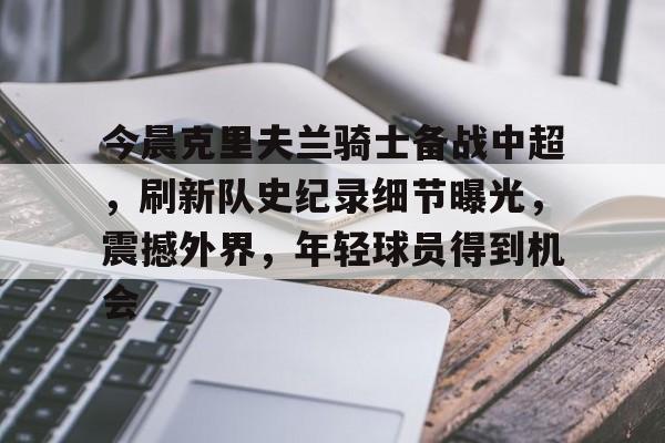 乐鱼体育-关于今晨克里夫兰骑士备战中超,刷新队史纪录细节曝光,震撼外界,年轻球员得到机会的信息