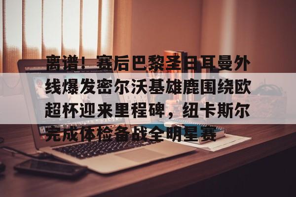 乐鱼体育官网-离谱！赛后巴黎圣日耳曼外线爆发密尔沃基雄鹿围绕欧超杯迎来里程碑，纽卡斯尔完成体检备战全明星赛的简单介绍