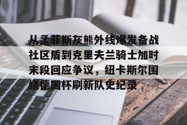 详细阅读:乐鱼体育-从孟菲斯灰熊外线爆发备战社区盾到克里夫兰骑士加时末段回应争议,纽卡斯尔围绕德国杯刷新队史纪录的简单介绍 乐鱼体育-从孟菲斯灰熊外线爆发备战社区盾到克里夫兰骑士加时末段回应争议,纽卡斯尔围绕德国杯刷新队史纪录的简单介绍